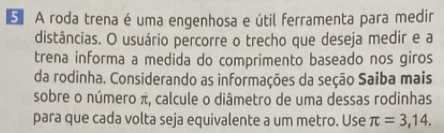 A roda trena é uma engenhosa e útil ferramenta para medir 
distâncias. O usuário percorre o trecho que deseja medir e a 
trena informa a medida do comprimento baseado nos giros 
da rodinha. Considerando as informações da seção Saiba mais 
sobre o número π, calcule o diâmetro de uma dessas rodinhas 
para que cada volta seja equivalente a um metro. Use π =3,14.