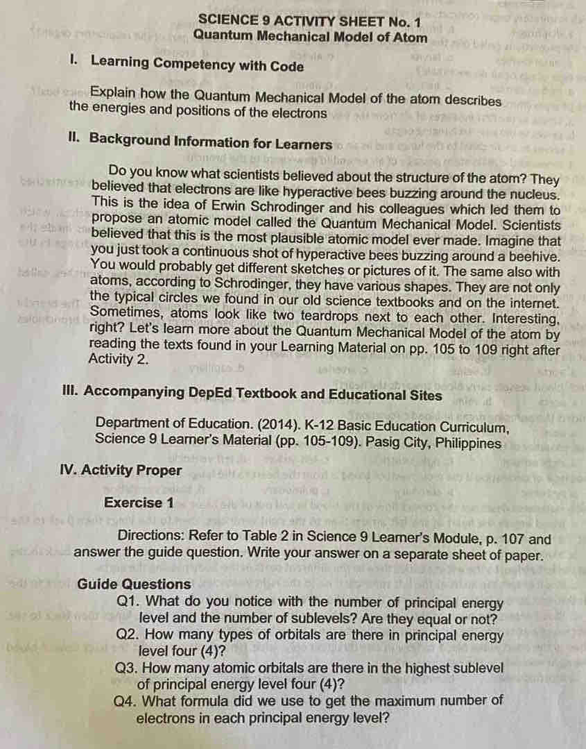 SCIENCE 9 ACTIVITY SHEET No. 1 
Quantum Mechanical Model of Atom 
I. Learning Competency with Code 
Explain how the Quantum Mechanical Model of the atom describes 
the energies and positions of the electrons 
II. Background Information for Learners 
Do you know what scientists believed about the structure of the atom? They 
believed that electrons are like hyperactive bees buzzing around the nucleus. 
This is the idea of Erwin Schrodinger and his colleagues which led them to 
propose an atomic model called the Quantum Mechanical Model. Scientists 
believed that this is the most plausible atomic model ever made. Imagine that 
you just took a continuous shot of hyperactive bees buzzing around a beehive. 
You would probably get different sketches or pictures of it. The same also with 
atoms, according to Schrodinger, they have various shapes. They are not only 
the typical circles we found in our old science textbooks and on the internet. 
Sometimes, atoms look like two teardrops next to each other. Interesting, 
right? Let's learn more about the Quantum Mechanical Model of the atom by 
reading the texts found in your Learning Material on pp. 105 to 109 right after 
Activity 2. 
III. Accompanying DepEd Textbook and Educational Sites 
Department of Education. (2014). K-12 Basic Education Curriculum, 
Science 9 Learner's Material (pp. 105-109). Pasig City, Philippines 
IV. Activity Proper 
Exercise 1 
Directions: Refer to Table 2 in Science 9 Learer's Module, p. 107 and 
answer the guide question. Write your answer on a separate sheet of paper. 
Guide Questions 
Q1. What do you notice with the number of principal energy 
level and the number of sublevels? Are they equal or not? 
Q2. How many types of orbitals are there in principal energy 
level four (4)? 
Q3. How many atomic orbitals are there in the highest sublevel 
of principal energy level four (4)? 
Q4. What formula did we use to get the maximum number of 
electrons in each principal energy level?