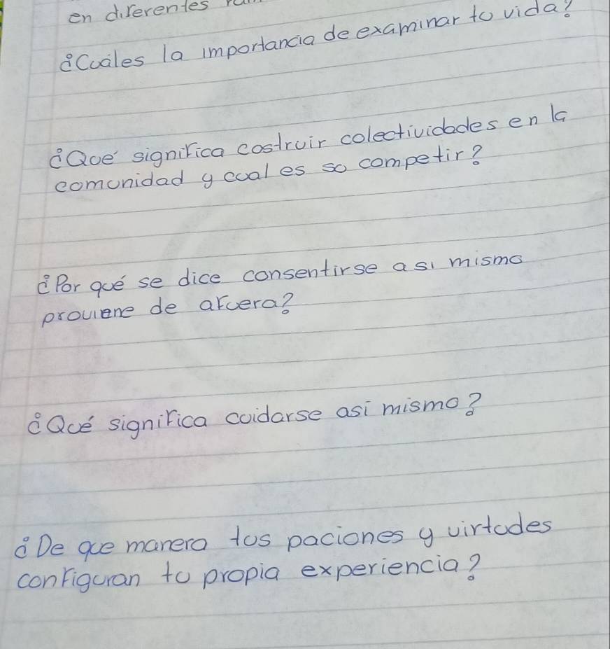 en direrentes r 
Cuales la importancia deexaminar to vida? 
eQue signirica costruir colectividades en la 
comunidad ycual es so competir? 
Por que se dice consentirse a si mismo 
prouiene de arcera? 
Que signirica coidorse asi mismo? 
De ge manero tos paciones y virtodes 
configuran to propia experiencia?