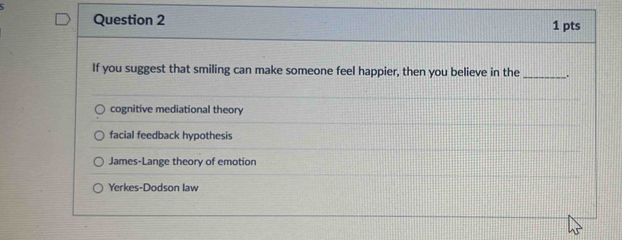 If you suggest that smiling can make someone feel happier, then you believe in the _.
cognitive mediational theory
facial feedback hypothesis
James-Lange theory of emotion
Yerkes-Dodson law