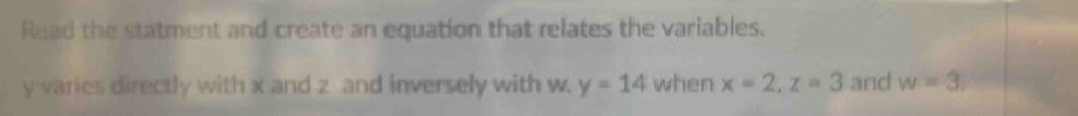 Read the statment and create an equation that relates the variables.
y varies directly with x and z and inversely with w. y=14 when x=2, z=3 and w=3.