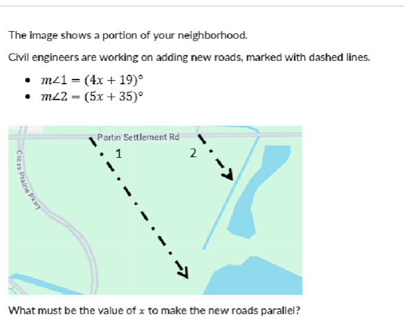 The image shows a portion of your neighborhood. 
Civil engineers are working on adding new roads, marked with dashed lines.
m∠ 1=(4x+19)^circ 
m∠ 2=(5x+35)^circ 
What must be the value of x to make the new roads parallel?