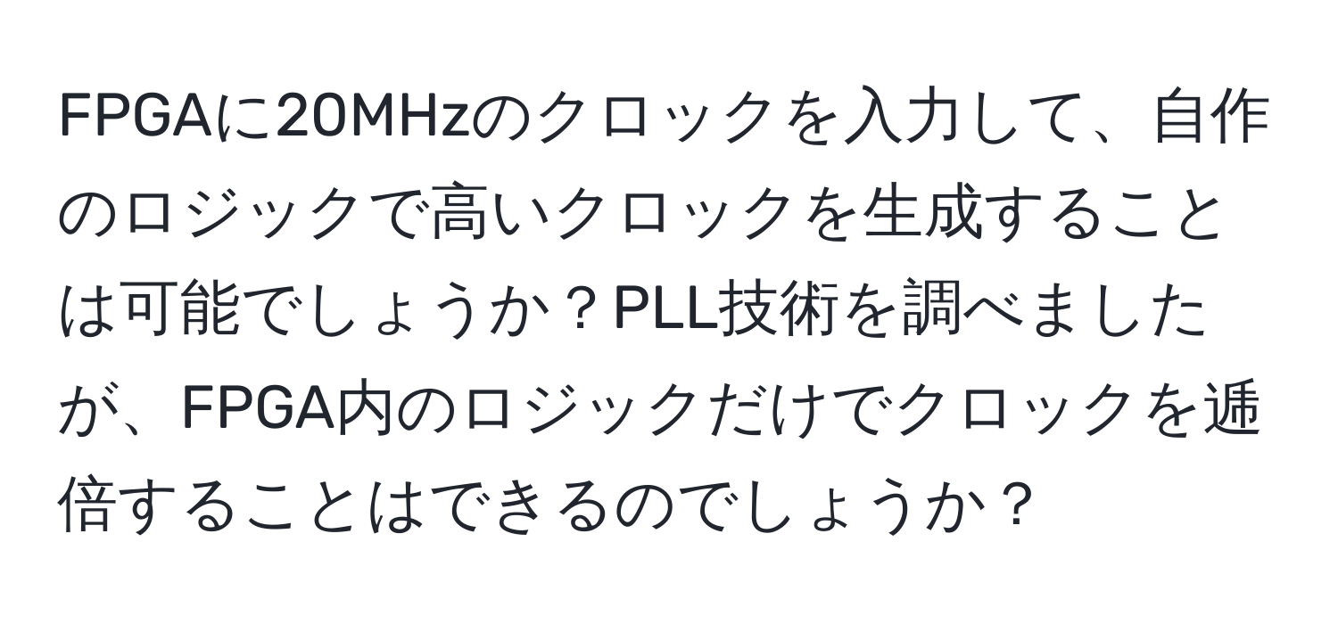 FPGAに20MHzのクロックを入力して、自作のロジックで高いクロックを生成することは可能でしょうか？PLL技術を調べましたが、FPGA内のロジックだけでクロックを逓倍することはできるのでしょうか？