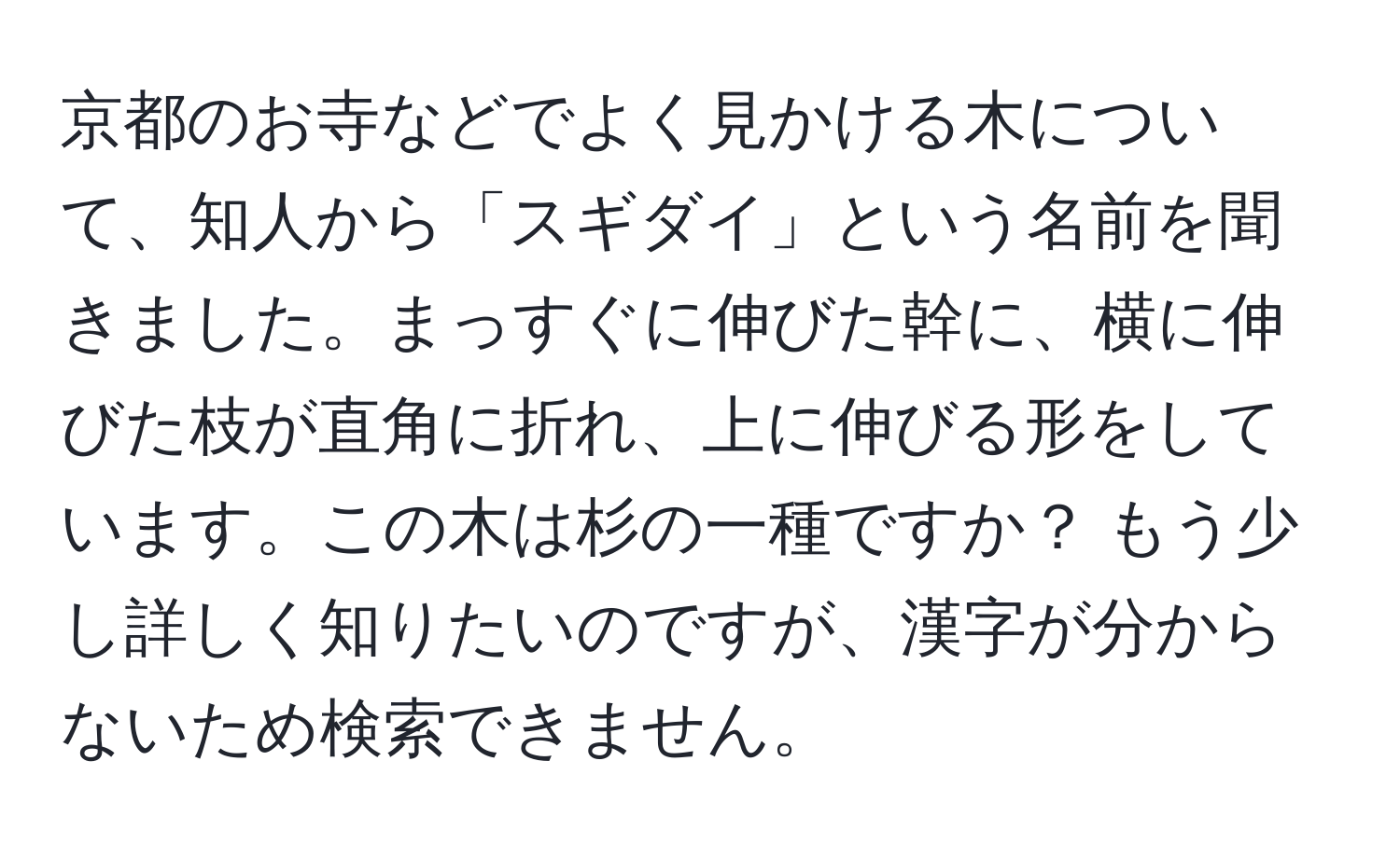 京都のお寺などでよく見かける木について、知人から「スギダイ」という名前を聞きました。まっすぐに伸びた幹に、横に伸びた枝が直角に折れ、上に伸びる形をしています。この木は杉の一種ですか？ もう少し詳しく知りたいのですが、漢字が分からないため検索できません。