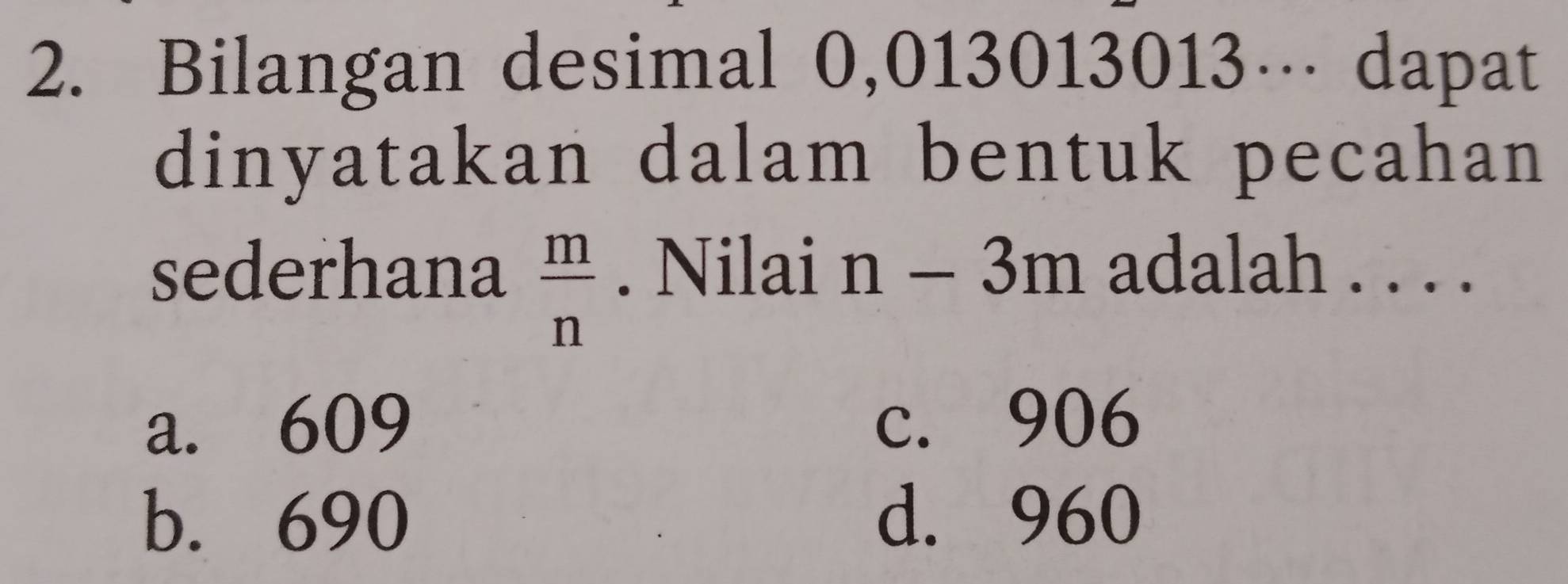 Bilangan desimal 0,013013013… dapat
dinyatakan dalam bentuk pecahan
sederhana  m/n . Nilai n-3m adalah . . . .
a. 609 c. 906
b. 690 d. 960