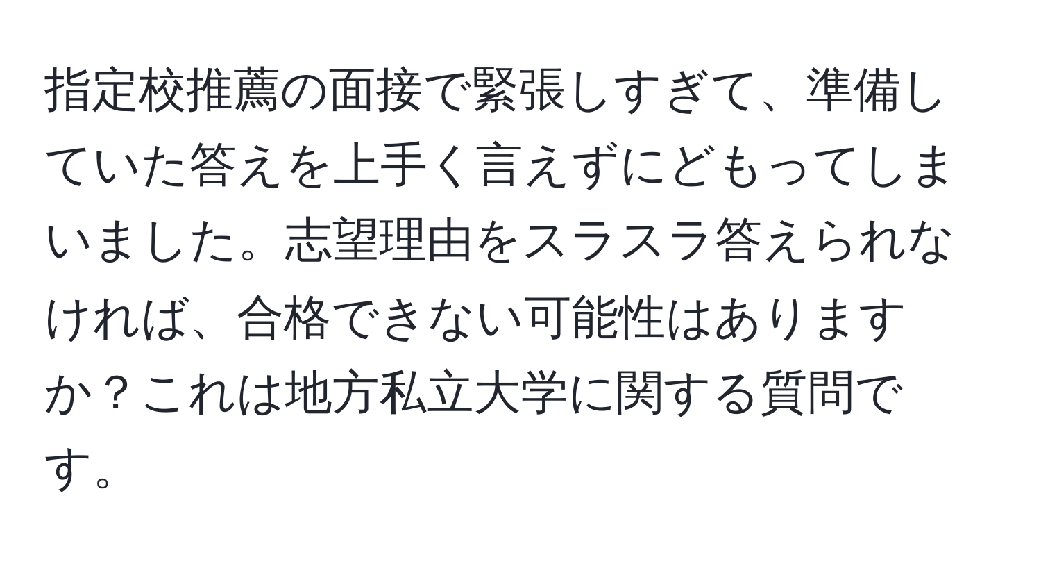 指定校推薦の面接で緊張しすぎて、準備していた答えを上手く言えずにどもってしまいました。志望理由をスラスラ答えられなければ、合格できない可能性はありますか？これは地方私立大学に関する質問です。