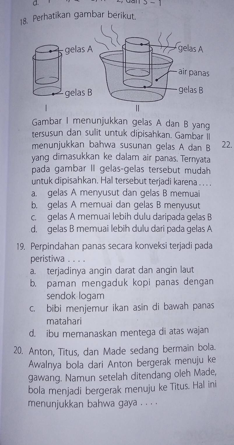 s-1 
18. Perhatikan gambar berikut.
gelas A
air panas
gelas B
|
Gambar I menunjukkan gelas A dan B yang
tersusun dan sulit untuk dipisahkan. Gambar II
menunjukkan bahwa susunan gelas A dan B 22.
yang dimasukkan ke dalam air panas. Ternyata
pada gambar II gelas-gelas tersebut mudah
untuk dipisahkan. Hal tersebut terjadi karena . . . .
a. gelas A menyusut dan gelas B memuai
b. gelas A memuai dan gelas B menyusut
c. gelas A memuai lebih dulu daripada gelas B
d. gelas B memuai lebih dulu dari pada gelas A
19. Perpindahan panas secara konveksi terjadi pada
peristiwa . . . .
a. terjadinya angin darat dan angin laut
b. paman mengaduk kopi panas dengan
sendok logam
c. bibi menjemur ikan asin di bawah panas
matahari
d. ibu memanaskan mentega di atas wajan
20. Anton, Titus, dan Made sedang bermain bola.
Awalnya bola dari Anton bergerak menuju ke
gawang. Namun setelah ditendang oleh Made,
bola menjadi bergerak menuju ke Titus. Hal ini
menunjukkan bahwa gaya . . . .