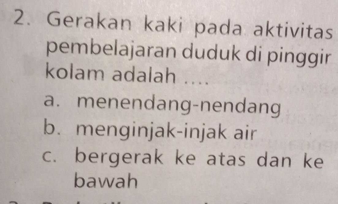 Gerakan kaki pada aktivitas
pembelajaran duduk di pinggir
kolam adalah ....
a. menendang-nendang
b. menginjak-injak air
c. bergerak ke atas dan ke
bawah