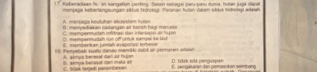 Keberadaan hu an sangstlsh penting, Selain sbagsi paru-paru dunia, hutan juga dépet
menjaga keberlangsungan siklus hidrologi. Peranan hutan dalam siklus hidrologi adalah
A. menjaga keutuhan ekosister hutan
B. menryediakan cadangan air bersih bagi monusia
C. mempermudah infitrasi dan intersepsi air hujan
D. mempermudah run off unuk sampai ke laut
E. memberikan jumiah evaporasi terbesar
15. Perryebab suatu danau memiliki debit air permanen adalah ...
A. aimya berssal dari air hujən D. tidak ada penguapan
B. aimya berasal dari mata air
C. tidak terjadi perembesan E. pengakaran dan pemasckan seimbeng