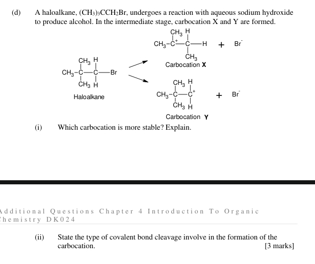 A haloalkane, (CH_3)_3CCH_2Br , undergoes a reaction with aqueous sodium hydroxide 
to produce alcohol. In the intermediate stage, carbocation X and Y are formed.
CH_3-Cxrightarrow [C-C-H+Br
CH_3-C-C-Br Carbocation X
Haloalkane CH_3-C-C^+C CH_3H 
Carbocation Y
(i) Which carbocation is more stable? Explain. 
Additional Questions Chapter 4 Introduction To Organic 
h e m i s t ry D K 0 2 4 
(ii) State the type of covalent bond cleavage involve in the formation of the 
carbocation. [3 marks]