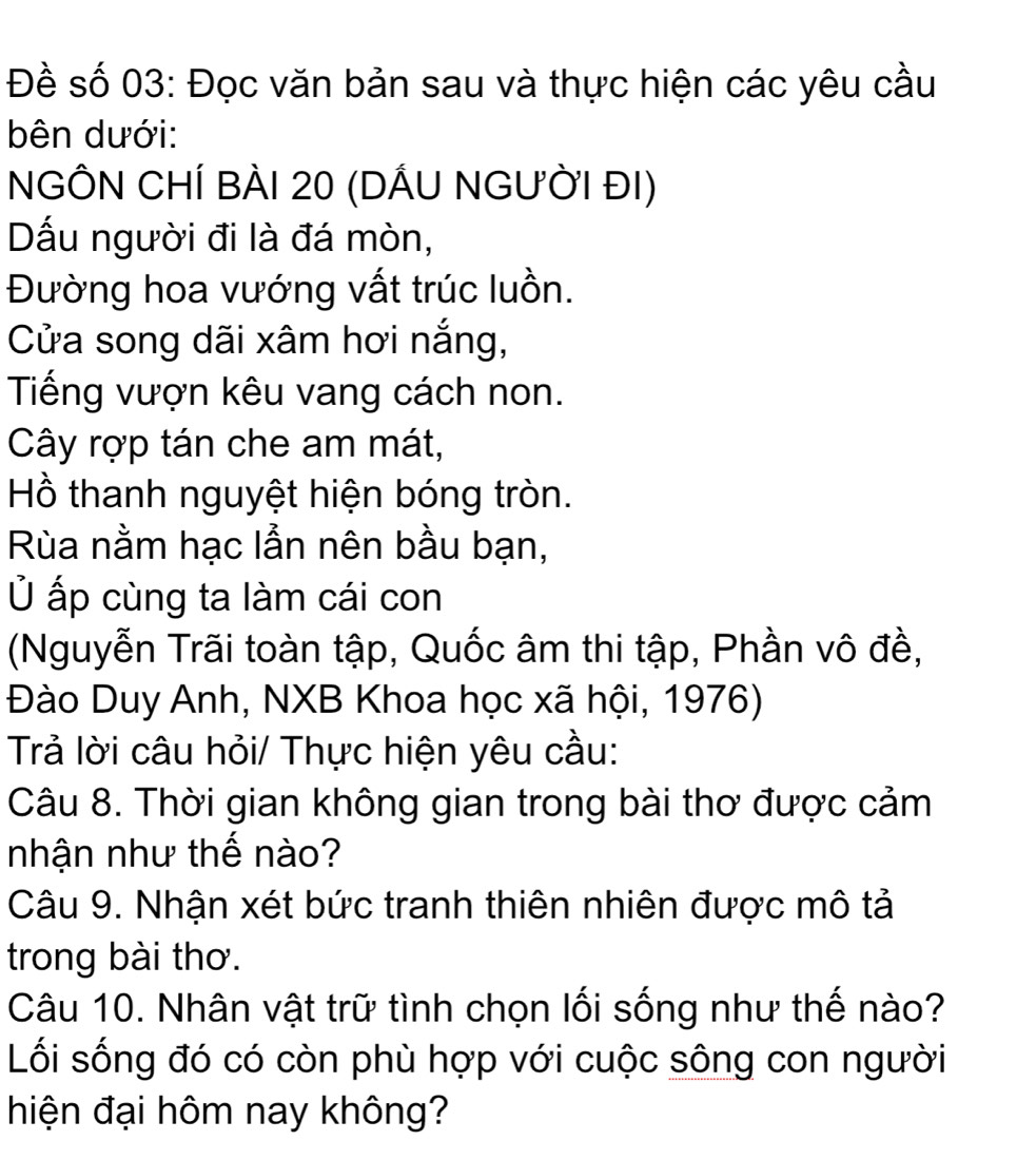 Đề số 03: Đọc văn bản sau và thực hiện các yêu cầu 
bên dưới: 
NGÔN CHÍ BÀI 20 (DẤU NGƯỜI đI) 
Dấu người đi là đá mòn, 
Đường hoa vướng vất trúc luồn. 
Cửa song dãi xâm hơi nắng, 
Tiếng vượn kêu vang cách non. 
Cây rợp tán che am mát, 
Hồ thanh nguyệt hiện bóng tròn. 
Rùa nằm hạc lẫn nên bầu bạn, 
Ủ ấp cùng ta làm cái con 
(Nguyễn Trãi toàn tập, Quốc âm thi tập, Phần vô đề, 
Đào Duy Anh, NXB Khoa học xã hội, 1976) 
Trả lời câu hỏi/ Thực hiện yêu cầu: 
Câu 8. Thời gian không gian trong bài thơ được cảm 
nhận như thế nào? 
Câu 9. Nhận xét bức tranh thiên nhiên được mô tả 
trong bài thơ. 
Câu 10. Nhân vật trữ tình chọn lối sống như thế nào? 
Lối sống đó có còn phù hợp với cuộc sông con người 
hiện đại hôm nay không?