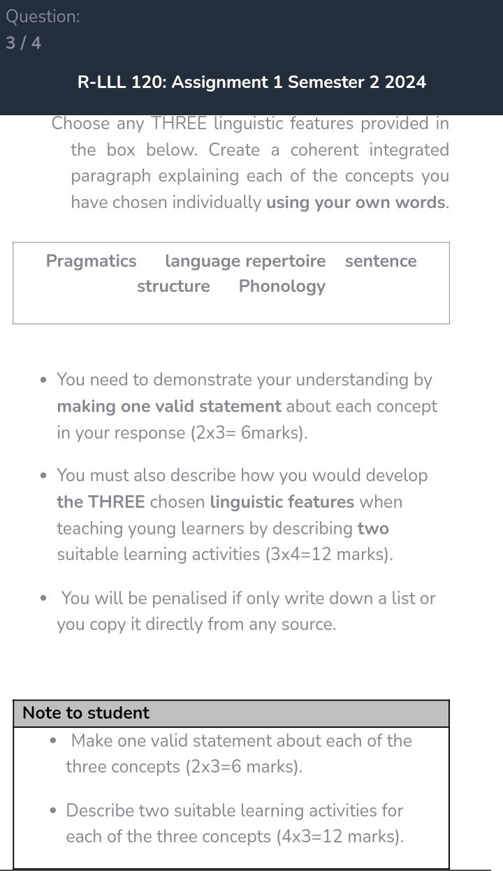 3 / 4
R-LLL 120: Assignment 1 Semester 2 2024
Choose any THREE linguistic features provided in
the box below. Create a coherent integrated
paragraph explaining each of the concepts you
have chosen individually using your own words.
Pragmatics language repertoire sentence
structure Phonology
You need to demonstrate your understanding by
making one valid statement about each concept
in your response (2* 3= 6marks)
You must also describe how you would develop
the THREE chosen linguistic features when
teaching young learners by describing two
suitable learning activities (3* 4=12 marks).
You will be penalised if only write down a list or
you copy it directly from any source.