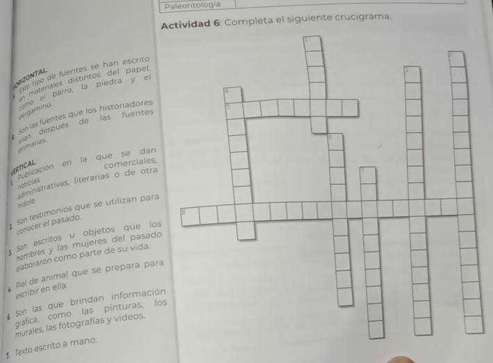 Paleontología 
Actividad 6: Completa el siguiente crucigrama. 
Este lipo de fuentes se han escrito 
ORIZONTAL 
teri es distintos del pael 
pergamino como el barro, la piedra y e 
Son las fuentes que los historiadores 
primarias. usan después de las fuentes 
Publicación en la que se da 
ERTICAL 
comerciales, 
administrativas, literárias o de otra 
notícias 
indole 
Son testimonios que se utilizan para 
conocer el pasado. 
San escritos u objetos que los 
nombres y las mujeres del pasado 
elaboraron como parte de su vida. 
escribir en ella. Piel de animal que se prepara para 
Son las que brindan información 
gráfica, como las pinturas, los 
murales, las fotografías y videos. 
Texto escrito a mano.