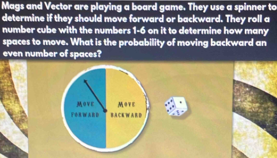 Mags and Vector are playing a board game. They use a spinner to 
determine if they should move forward or backward. They roll a 
number cube with the numbers 1= 6 on it to determine how many 
spaces to move. What is the probability of moving backward an 
even number of spaces?