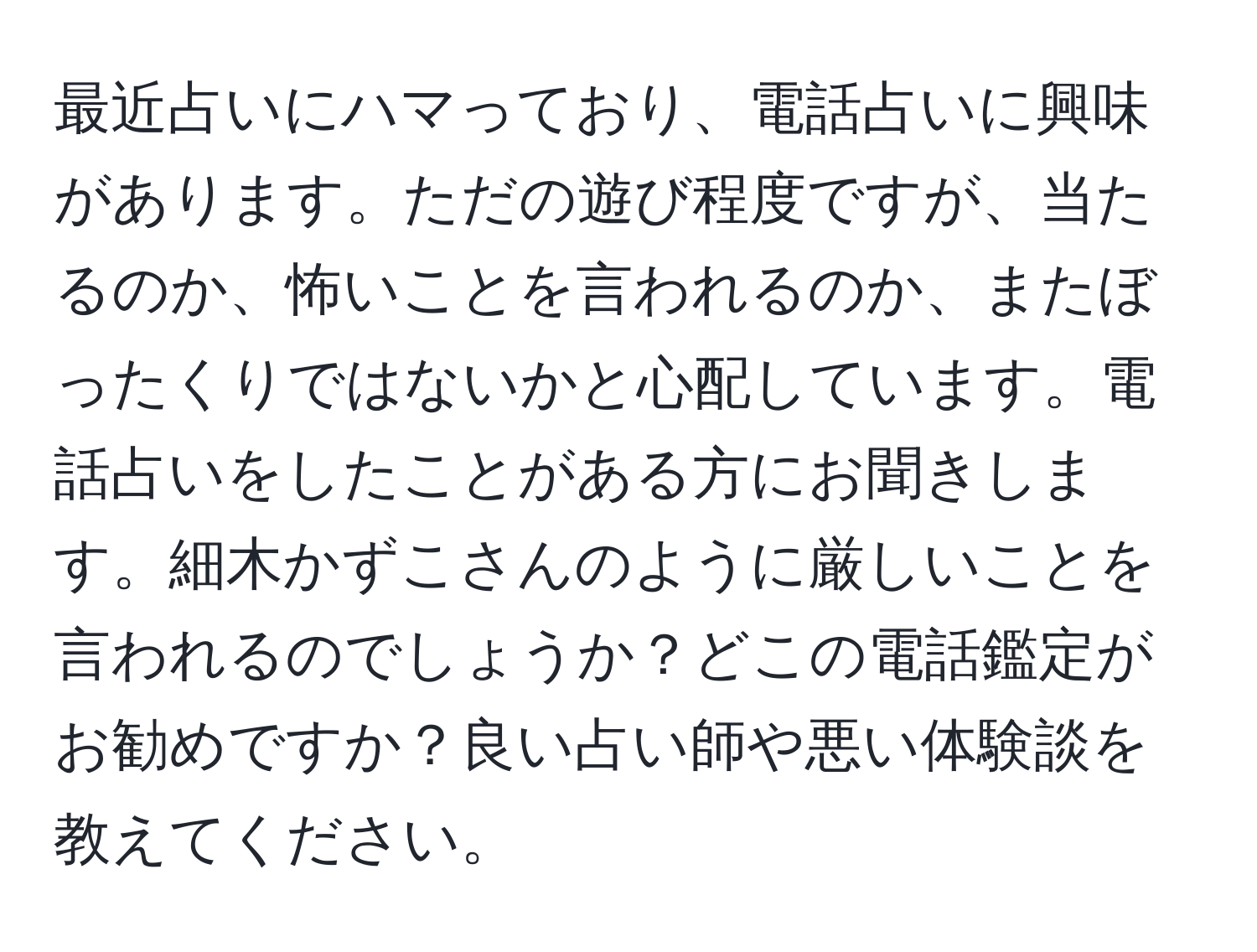 最近占いにハマっており、電話占いに興味があります。ただの遊び程度ですが、当たるのか、怖いことを言われるのか、またぼったくりではないかと心配しています。電話占いをしたことがある方にお聞きします。細木かずこさんのように厳しいことを言われるのでしょうか？どこの電話鑑定がお勧めですか？良い占い師や悪い体験談を教えてください。