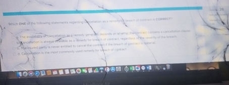 Which ONE of the following statements regarding celliation as a remeity d breach of contract is CORRECT S. The avallability of baocellation as a remedy generay depends on whather the curtract contains a cancallation clause
be canceflation is alwase in aable as a reimedy for breach of contract, regardess of the severty of the breacts
E. The nvured party is never entitied to cancel the contract if the breach of contract is hamenal
d. Cancelation is the most commonly used remedy for breach of contact
100 a