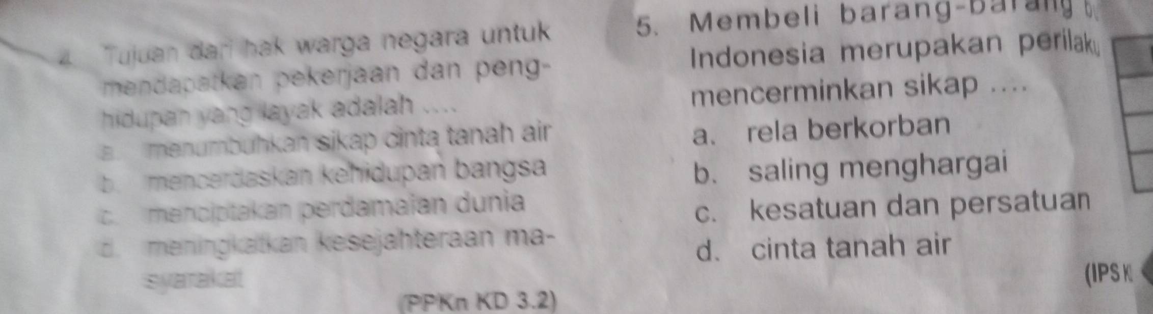 Tujuan dari hak warga negara untuk
5. Membeli barang-barany
mendapatkan pekerjaan dan peng- Indonesia merupakan perilak
hidupan yang layak adalah .... mencerminkan sikap ....
a. menumbühkan sikap cinta tanah air
a、 rela berkorban
b. mencerdaskan kehidupan bangsa
b. saling menghargai
c. menciptakan perdamaïan dunia
c. kesatuan dan persatuan
d. meningkatkan kesejähteraan ma-
d. cinta tanah air
syarakat
(IPS K
(PPKn KD 3.2)