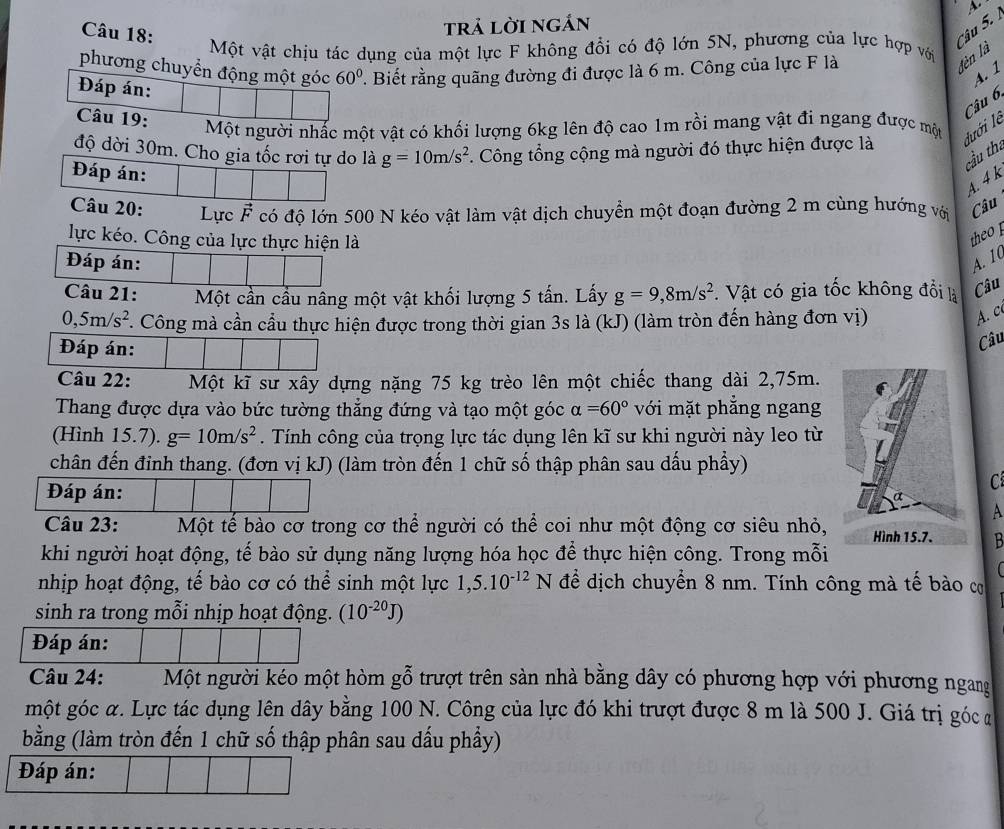 trả lời ngắn
Câu 5. 
Một vật chịu tác dụng của một lực F không đổi có độ lớn 5N, phương của lực hợp với
phương chuyển động một góc 60° F. Biết rằng quãng đường đi được là 6 m. Công của lực F là
lèn là
A. 1
Đáp án:
Câu 19:
Câu 6
Một người nhấc một vật có khối lượng 6kg lên độ cao 1m rồi mang vật đi ngang được một
độ dời 30m. Cho gia tốc rơi tự do là g=10m/s^2. Công tổng cộng mà người đó thực hiện được là đưới lễ
cầu tha
A. 4 k
ực có độ lớn 500 N kéo vật làm vật dịch chuyển một đoạn đường 2 m cùng hướng với Câu
lực kéo. Công của lực thực hiện là
theo 
Đáp án: A. 10
Câu 21: Một cần cầu nâng một vật khối lượng 5 tấn. Lấy g=9,8m/s^2. Vật có gia tốc không đổi là Câu
0,5m/s^2. Công mà cần cầu thực hiện được trong thời gian 3s là (kJ) (làm tròn đến hàng đơn vị)
A. c
Đáp án:
Câu
Câu 22: Một kĩ sư xây dựng nặng 75 kg trèo lên một chiếc thang dài 2,75m.
Thang được dựa vào bức tường thẳng đứng và tạo một góc alpha =60° với mặt phẳng ngang
(Hình 15.7). g=10m/s^2. Tính công của trọng lực tác dụng lên kĩ sư khi người này leo từ
chân đến đinh thang. (đơn vị kJ) (làm tròn đến 1 chữ số thập phân sau dấu phẩy)
C
Đáp án: A
Câu 23: Một tế bào cơ trong cơ thể người có thể coi như một động cơ siêu nhỏ, B
khi người hoạt động, tế bào sử dụng năng lượng hóa học để thực hiện công. Trong mỗi
nhịp hoạt động, tế bào cơ có thể sinh một lực 1,5.10^(-12)N để dịch chuyển 8 nm. Tính công mà tế bào cơ
sinh ra trong mỗi nhịp hoạt động. (10^(-20)J)
Đáp án:
Câu 24: Một người kéo một hòm gỗ trượt trên sản nhà bằng dây có phương hợp với phương ngang
một góc α. Lực tác dụng lên dây bằng 100 N. Công của lực đó khi trượt được 8 m là 500 J. Giá trị góc đ
bằng (làm tròn đến 1 chữ số thập phân sau dấu phầy)
Đáp án: