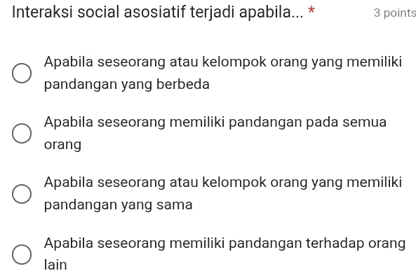 Interaksi social asosiatif terjadi apabila... * 3 points
Apabila seseorang atau kelompok orang yang memiliki
pandangan yang berbeda
Apabila seseorang memiliki pandangan pada semua
orang
Apabila seseorang atau kelompok orang yang memiliki
pandangan yang sama
Apabila seseorang memiliki pandangan terhadap orang
lain