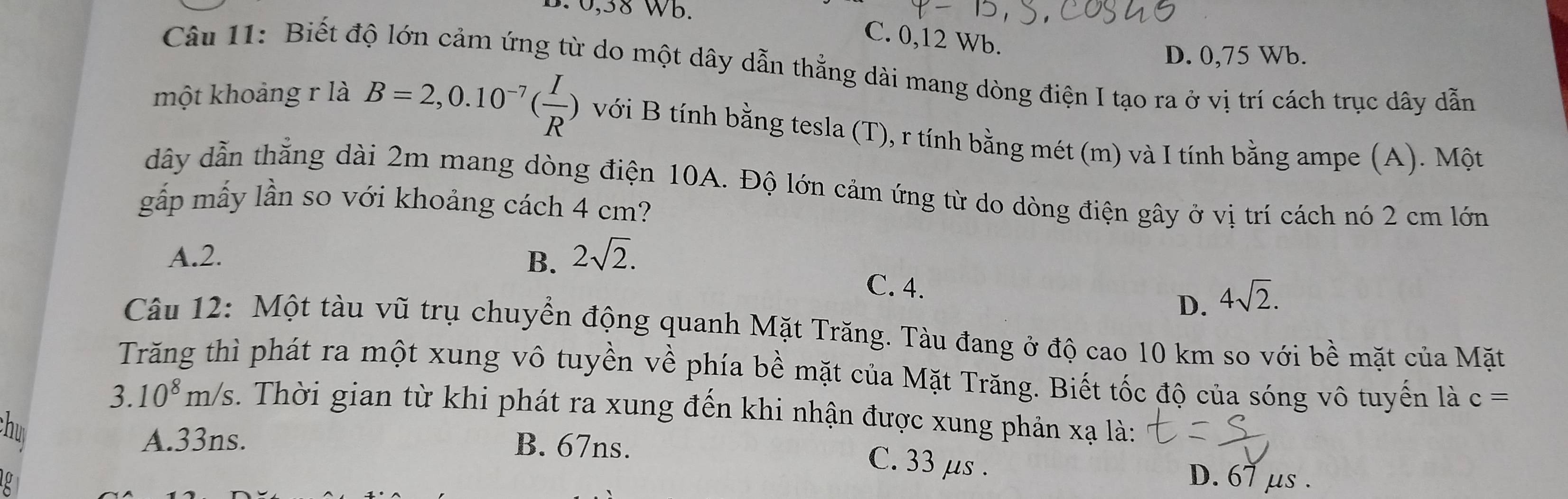 B. 0,38 Wb.
C. 0, 12 Wb.
D. 0,75 Wb.
Câu 11: Biết độ lớn cảm ứng từ do một dây dẫn thẳng dài mang dòng điện I tạo ra ở vị trí cách trục dây dẫn
một khoảng r là B=2,0.10^(-7)( I/R ) với B tính bằng tesla (T), r tính bằng mét (m) và I tính bằng ampe (A). Một
dây dẫn thắng dài 2m mang dòng điện 10A. Độ lớn cảm ứng từ do dòng điện gây ở vị trí cách nó 2 cm lớn
gắp mấy lần so với khoảng cách 4 cm?
A. 2. B. 2sqrt(2).
C. 4.
D. 4sqrt(2). 
Câu 12: Một tàu vũ trụ chuyển động quanh Mặt Trăng. Tàu đang ở độ cao 10 km so với bề mặt của Mặt
Trăng thì phát ra một xung vô tuyền về phía bề mặt của Mặt Trăng. Biết tốc độ của sóng vô tuyến là c=
3.10^8m/s. Thời gian từ khi phát ra xung đến khi nhận được xung phản xạ là:
hu
A. 33ns. B. 67ns.
C. 33 μs.
D. 67 μs.