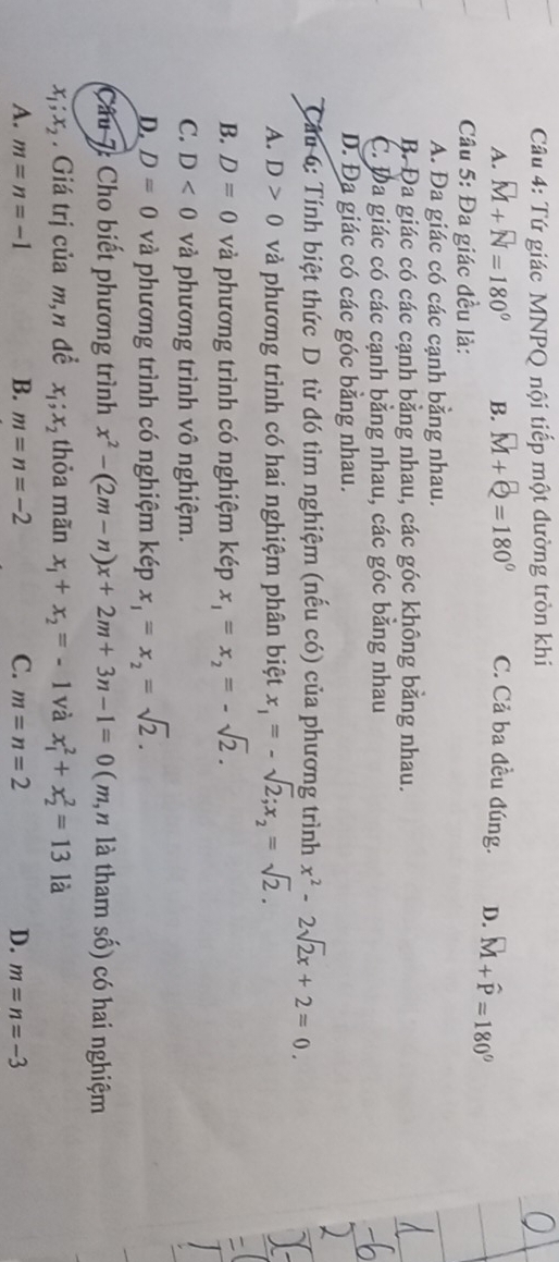 Tứ giác MNPQ nội tiếp một đường tròn khi
A. vector M+vector N=180° B. M+Q=180° C. Cả ba đều đúng. D. widehat M+widehat P=180°
Câu 5: Đa giác đều là:
A. Đa giác có các cạnh bằng nhau.
B. Đa giác có các cạnh bằng nhau, các góc không bằng nhau.
C. Đa giác có các cạnh bằng nhau, các góc băng nhau
D. Đa giác có các góc bằng nhau.
Câu 6: Tính biệt thức D. từ đó tìm nghiệm (nếu có) của phương trình x^2-2sqrt(2)x+2=0.
A. D>0 và phương trình có hai nghiệm phân biệt x_1=-sqrt(2); x_2=sqrt(2).
B. D=0 và phương trình có nghiệm kép x_1=x_2=-sqrt(2).
C. D<0</tex> và phương trình vô nghiệm.
D. D=0 và phương trình có nghiệm kép x_1=x_2=sqrt(2). 
Câu 7: Cho biết phương trình x^2-(2m-n)x+2m+3n-1=0 ( m,n là tham số) có hai nghiệm
x_1; x_2. Giá trị của m,n đề x_1; x_2 thỏa mãn x_1+x_2=-1 và x_1^2+x_2^2=13 là
A. m=n=-1 B. m=n=-2 C. m=n=2 D. m=n=-3