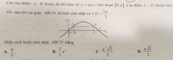 Cho hai điểm A , B thuộc đồ thị hàm số y=sin x trên doạn [0:π ]. Các điểm C , D thuộc trục
Ox sao cho tứ giác ABCD là hình chữ nhật và CD= 2π /3 . 
Diện tích hình chữ nhật ABCD bằng
A.  π /3 .  2/3 π^2. C.  π^2sqrt(2)/2 . D.  π sqrt(3)/2 . 
B.