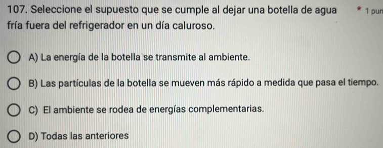 Seleccione el supuesto que se cumple al dejar una botella de agua 1 pun
fría fuera del refrigerador en un día caluroso.
A) La energía de la botella se transmite al ambiente.
B) Las partículas de la botella se mueven más rápido a medida que pasa el tiempo.
C) El ambiente se rodea de energías complementarias.
D) Todas las anteriores