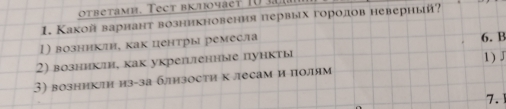 otbetamh. Tect brhoyaet 1 0 
1. Какой варнант возникновения первых горолов неверный?
1) возннклн, как центры ремесла 6. B
2) возникли, как укрепгенные пункτы
3) возникτη из-за близости к лесам и полям 1)J
7.