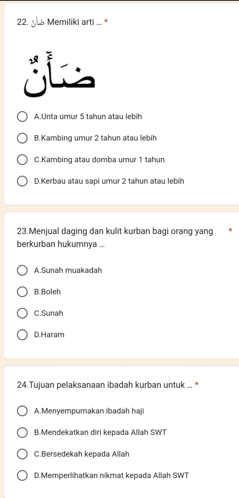 yu Memiliki arti ... *
A.Unta umur 5 tahun atau lebih
B.Kambing umur 2 tahun atau lebih
C.Kambing atau domba umur 1 tahun
D.Kerbau atau sapi umur 2 tahun atau lebih
23.Menjual daging dan kulit kurban bagi orang yang *
berkurban hukumnya ...
A.Sunah muakadah
B.Boleh
C.Sunah
D.Haram
24.Tujuan pelaksanaan ibadah kurban untuk ... *
A.Menyempurnakan ibadah haji
B.Mendekatkan diri kepada Allah SWT
C.Bersedekah kepada Allah
D.Memperlihatkan nikmat kepada Allah SWT