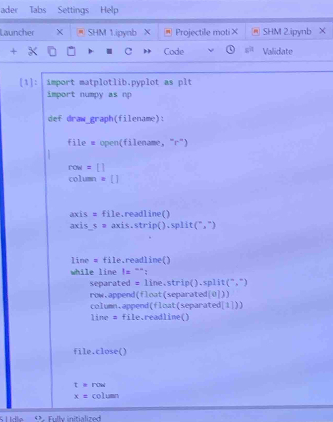 ader Tabs Settings Help
Launcher X SHM 1.ipynb X Projectile moti× SHM 2.ipynb X
+ Code a git Validate
C
[1]: import matplotlib.pyplot as plt
import numpy as np
def draw_graph(filename):
file = open(filename, "r")
row= []
column =()
axis = file.readline()
axis s= axis.strip().split(",")
line = file.readline()
while line != "":
separated = line.strip().split(",")
row.append(float(separated[0]))
column.append(float(separated[1]))
line = file.readline()
file.close()
t= row
x= column
<>. Fully initialized