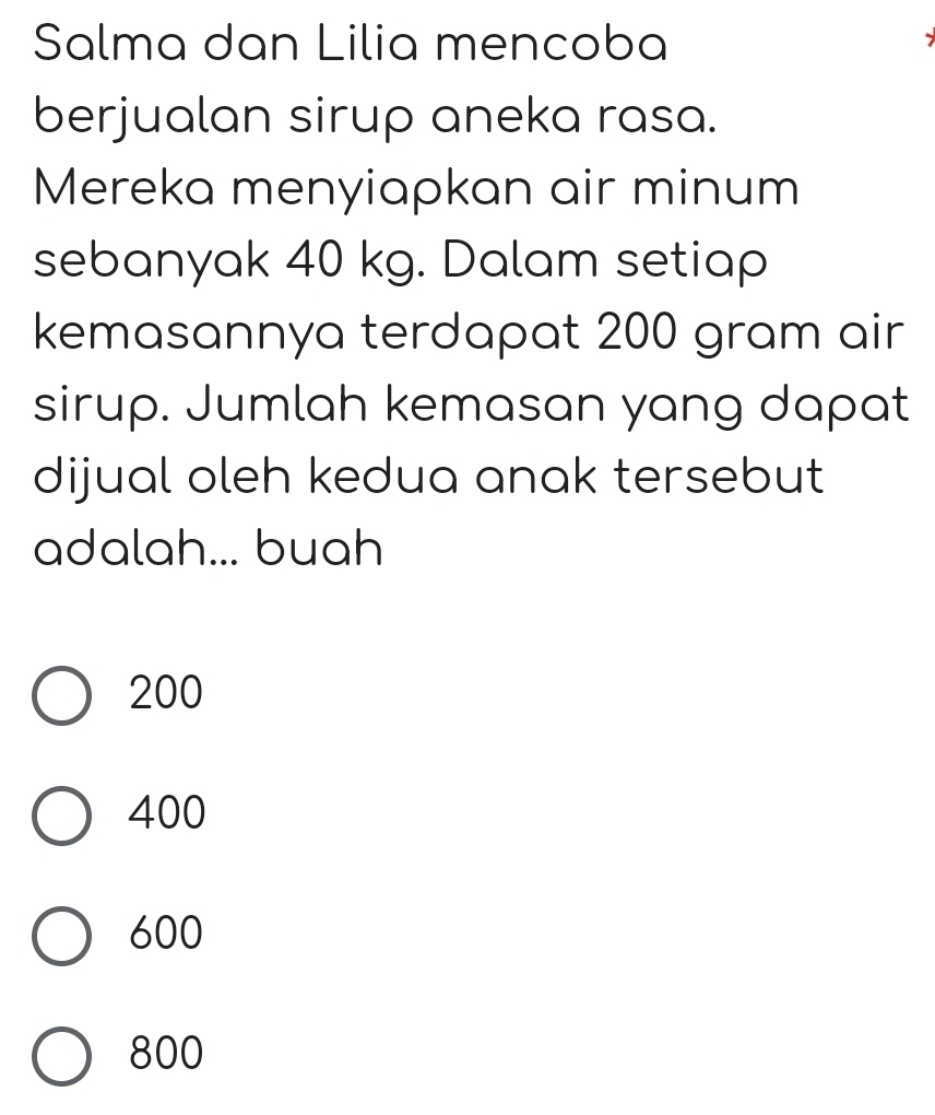 Salma dan Lilia mencoba
berjualan sirup aneka rasa.
Mereka menyiapkan air minum
sebanyak 40 kg. Dalam setiap
kemasannya terdapat 200 gram air
sirup. Jumlah kemasan yang dapat
dijual oleh kedua anak tersebut
adalah... buah
200
400
600
800