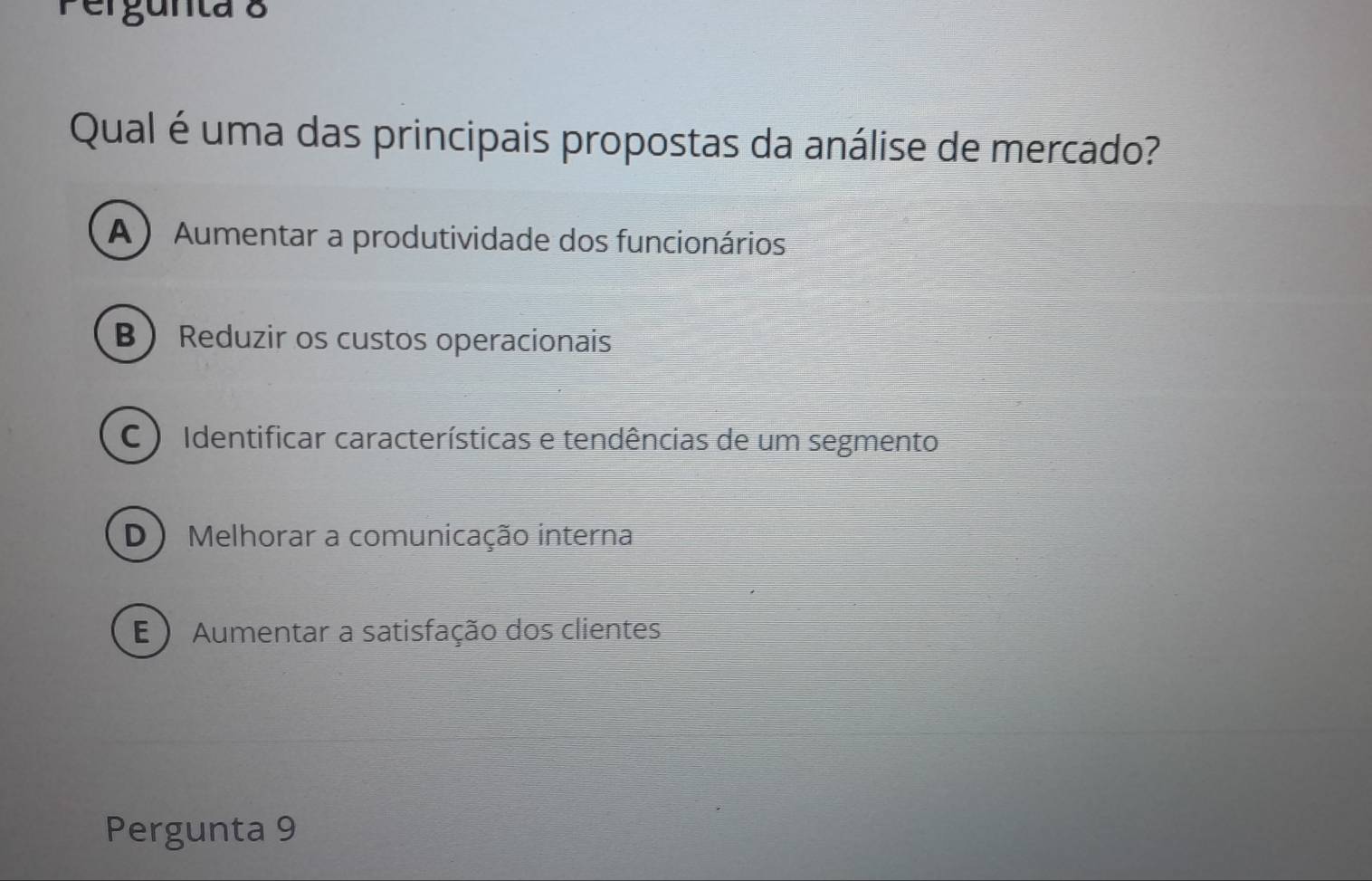 Pergunta 8
Qual é uma das principais propostas da análise de mercado?
A ) Aumentar a produtividade dos funcionários
B Reduzir os custos operacionais
C ) Identificar características e tendências de um segmento
D) Melhorar a comunicação interna
E ) Aumentar a satisfação dos clientes
Pergunta 9