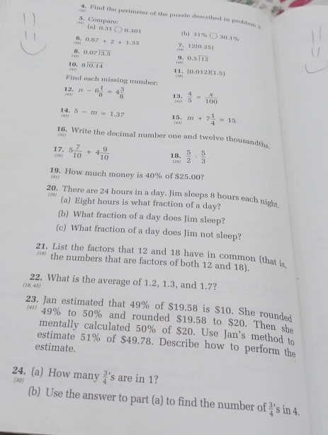 Find the perimeter of the puzzle described in problem 1
[a] 0.31
5. Compare: [b] 31% ○ 30.1%
) 0.301
6. 0.67+2+1.33
 beginarrayr 0.07encloselongdiv 3.5endarray.Z; 12(0.25)
18 beginarrayr 8encloselongdiv 0,14endarray beginarrayr 0.5encloselongdiv 12endarray
11. (20) (0.012)(1.5)
Find each missing number: n-6 1/8 =4 3/8  13,  4/5 = x/100 
142.
14. 5-m=1.37 15. m+7 1/4 =15.(43) 143)
(38)
16. Write the decimal number one and twelve thousandths
17. (26) 5 7/10 +4 9/10  18. (29)  5/2 ·  5/3 
19. How much money is 40% of $25.00?
(41)
20. There are 24 hours in a day. Jim sleeps 8 hours each night
(a) Eight hours is what fraction of a day?
(b) What fraction of a day does Jim sleep?
(c) What fraction of a day does Jim not sleep?
21. List the factors that 12 and 18 have in common (that is
5) the numbers that are factors of both 12 and 18).
22. What is the average of 1.2, 1.3, and 1.7?
(18,45)
23. Jan estimated that 49% of $19.58 is $10. She rounded
49% to 50% and rounded $19.58 to $20. Then she
mentally calculated 50% of $20. Use Jan's method to
estimate 51% of $49.78. Describe how to perform the
estimate.
24. (a) How many frac 34^(. 's are in 1?
(30)
(b) Use the answer to part (a) to find the number of frac 3)4' s in 4.