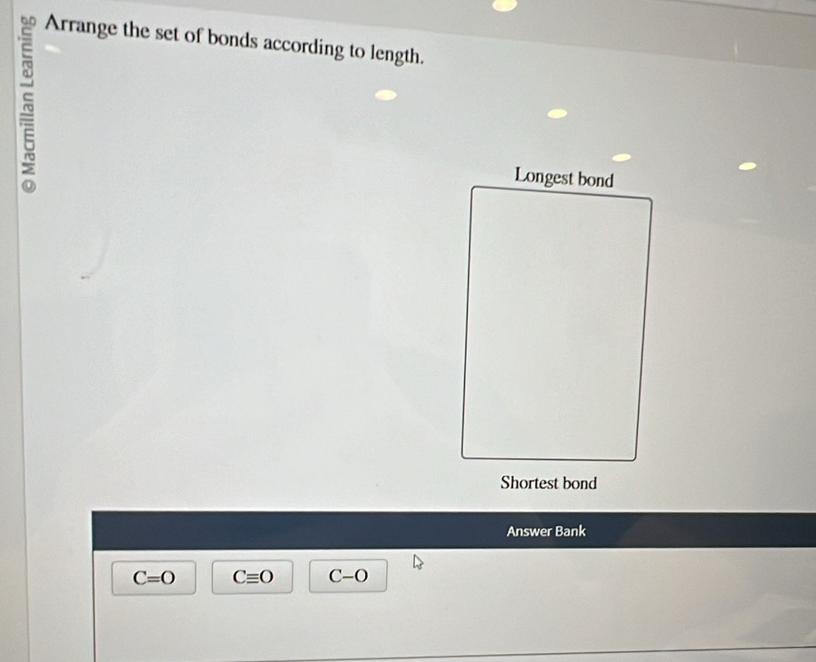 Arrange the set of bonds according to length. 
~ 
Longest bond 
Shortest bond 
Answer Bank
C=O Cequiv O C-O