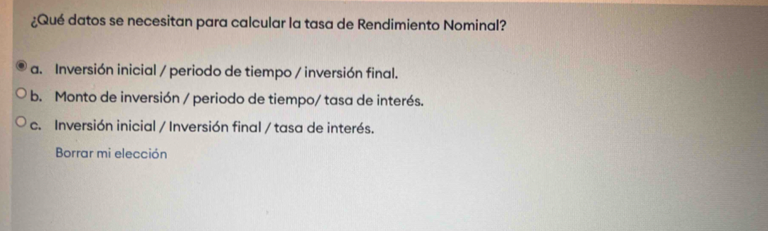 ¿Qué datos se necesitan para calcular la tasa de Rendimiento Nominal?
a. Inversión inicial / periodo de tiempo / inversión final.
b. Monto de inversión / periodo de tiempo/ tasa de interés.
c. Inversión inicial / Inversión final / tasa de interés.
Borrar mi elección