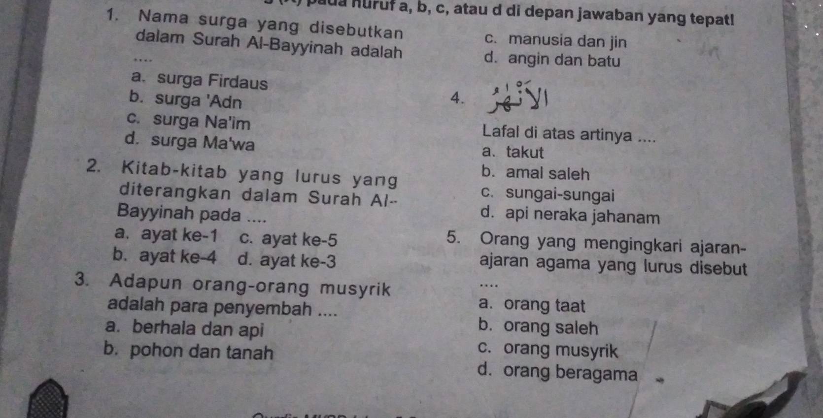 aua huruf a, b, c, atau d di depan jawaban yang tepat!
1. Nama surga yang disebutkan
c. manusia dan jin
_dalam Surah Al-Bayyinah adalah
d. angin dan batu
a. surga Firdaus
b. surga 'Adn
4.
c. surga Na'im Lafal di atas artinya ....
d. surga Ma'wa a、takut
b. amal saleh
2. Kitab-kitab yang lurus yang
diterangkan dalam Surah Al-
c. sungai-sungai
Bayyinah pada
d. api neraka jahanam
a. ayat ke -1 c. ayat ke -5
5. Orang yang mengingkari ajaran-
b. ayat ke -4 d. ayat ke -3
ajaran agama yang lurus disebut
3. Adapun orang-orang musyrik
_
adalah para penyembah ....
a. orang taat
a. berhala dan api
b. orang saleh
b. pohon dan tanah
c. orang musyrik
d. orang beragama