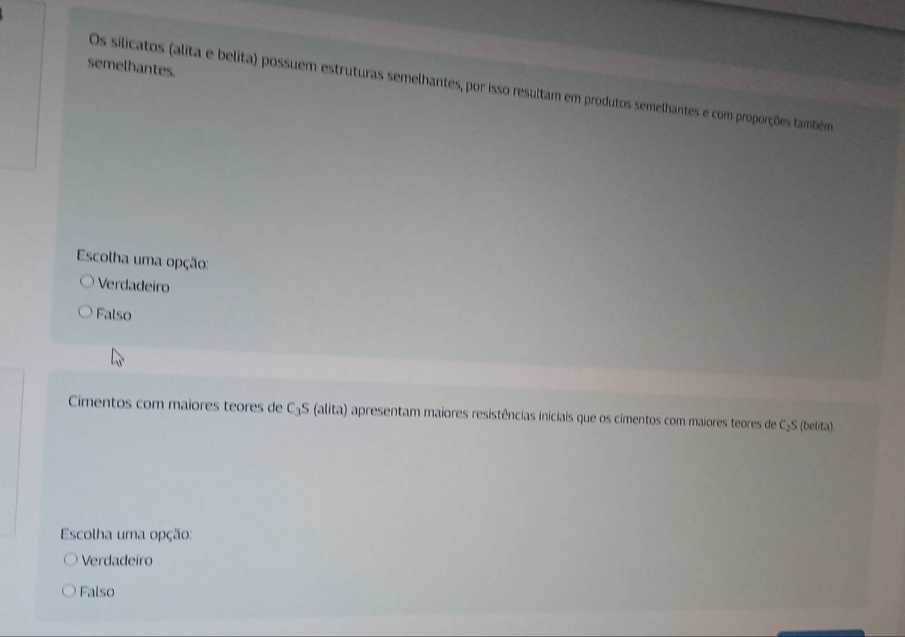 semelhantes.
Os silicatos (alita e belita) possuem estruturas semelhantes, por isso resultam em produtos semelhantes e com proporções também
Escolha uma opção:
Verdadeiro
Falso
Cimentos com maiores teores de C₃S (alita) apresentam maiores resistências iniciais que os cimentos com maiores teores de C₃S (belita).
Escolha uma opção:
Verdadeiro
Falso