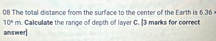 The total distance from the surface to the center of the Earth is 6.36 ×
10^6m. Calculate the range of depth of layer C. [3 marks for correct 
answer]