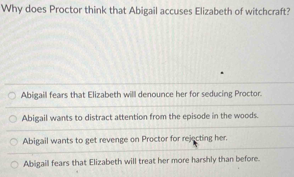 Why does Proctor think that Abigail accuses Elizabeth of witchcraft?
Abigail fears that Elizabeth will denounce her for seducing Proctor.
Abigail wants to distract attention from the episode in the woods.
Abigail wants to get revenge on Proctor for rejecting her.
Abigail fears that Elizabeth will treat her more harshly than before.