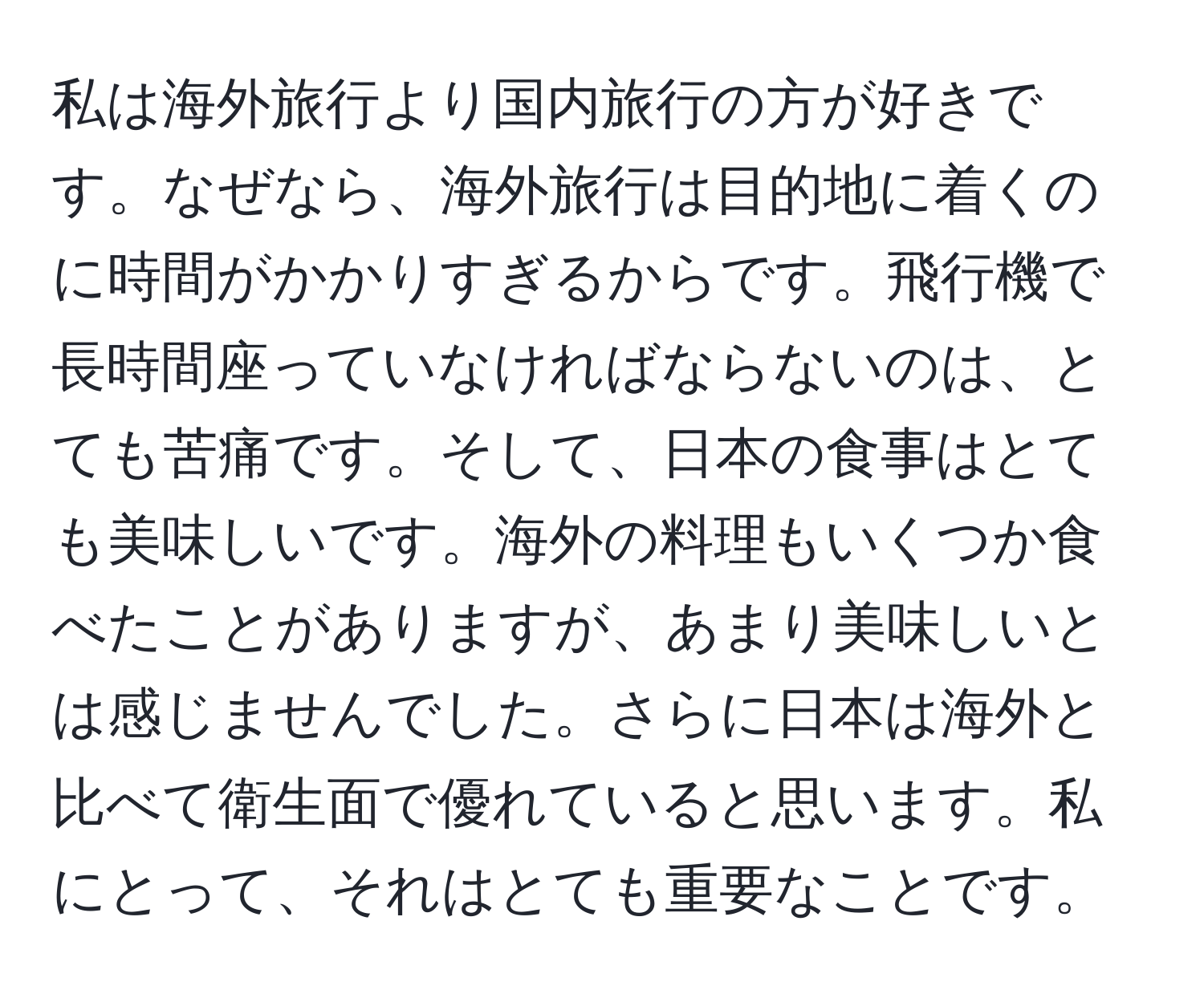 私は海外旅行より国内旅行の方が好きです。なぜなら、海外旅行は目的地に着くのに時間がかかりすぎるからです。飛行機で長時間座っていなければならないのは、とても苦痛です。そして、日本の食事はとても美味しいです。海外の料理もいくつか食べたことがありますが、あまり美味しいとは感じませんでした。さらに日本は海外と比べて衛生面で優れていると思います。私にとって、それはとても重要なことです。