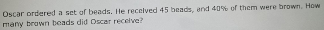 Oscar ordered a set of beads. He received 45 beads, and 40% of them were brown. How 
many brown beads did Oscar receive?