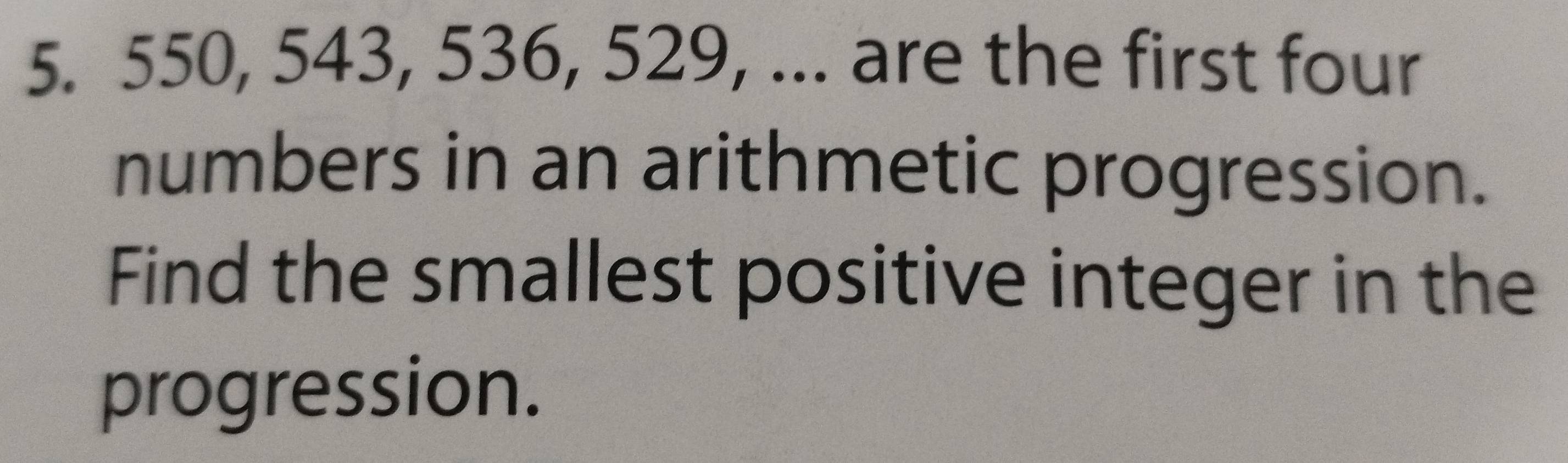 550, 543, 536, 529, ... are the first four 
numbers in an arithmetic progression. 
Find the smallest positive integer in the 
progression.