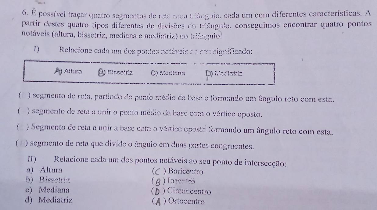 É possível traçar quatro segmentos de reta num triángulo, cada um com diferentes características. A
partir destes quatro tipos diferentes de divisões do triângulo, conseguimos encontrar quatro pontos
notáveis (altura, bissetriz, mediana e mediatriz) no triângulo.
1 ) Relacione cada um dos pontes netáveis ae so significado:
Altura ) Bissetriz C) Mediana D) Mediatriz
) segmento de reta, partindo do ponto médio da base e formando um ângulo reto com esta.
( ) segmento de reta a unir o ponto médio da base com o vértice oposto.
 ) Segmento de reta a unir a base com o vértice oposta formando um ângulo reto com esta.
( ) segmento de reta que divide o ânguio em duas partes congruentes.
II) Relacione cada um dos pontos notáveis a0 seu ponto de intersecção:
a) Altura  ) Baricentro
b) Bissetriz ) Incentió
c) Mediana ) Circuncentro
d) Mediatriz ) Ortocentro
(