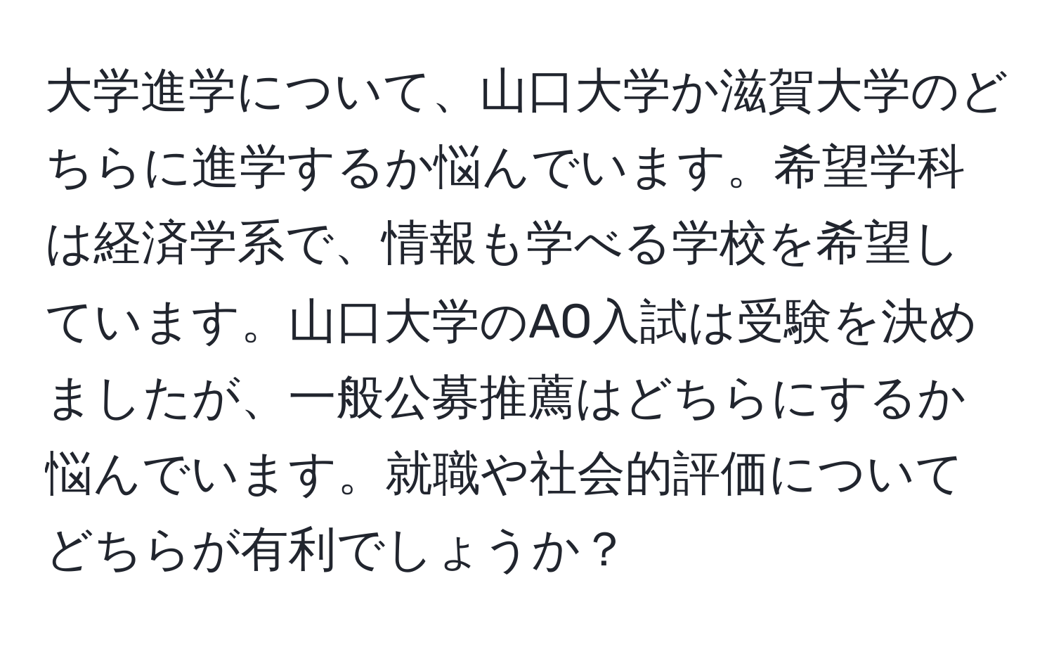 大学進学について、山口大学か滋賀大学のどちらに進学するか悩んでいます。希望学科は経済学系で、情報も学べる学校を希望しています。山口大学のAO入試は受験を決めましたが、一般公募推薦はどちらにするか悩んでいます。就職や社会的評価についてどちらが有利でしょうか？