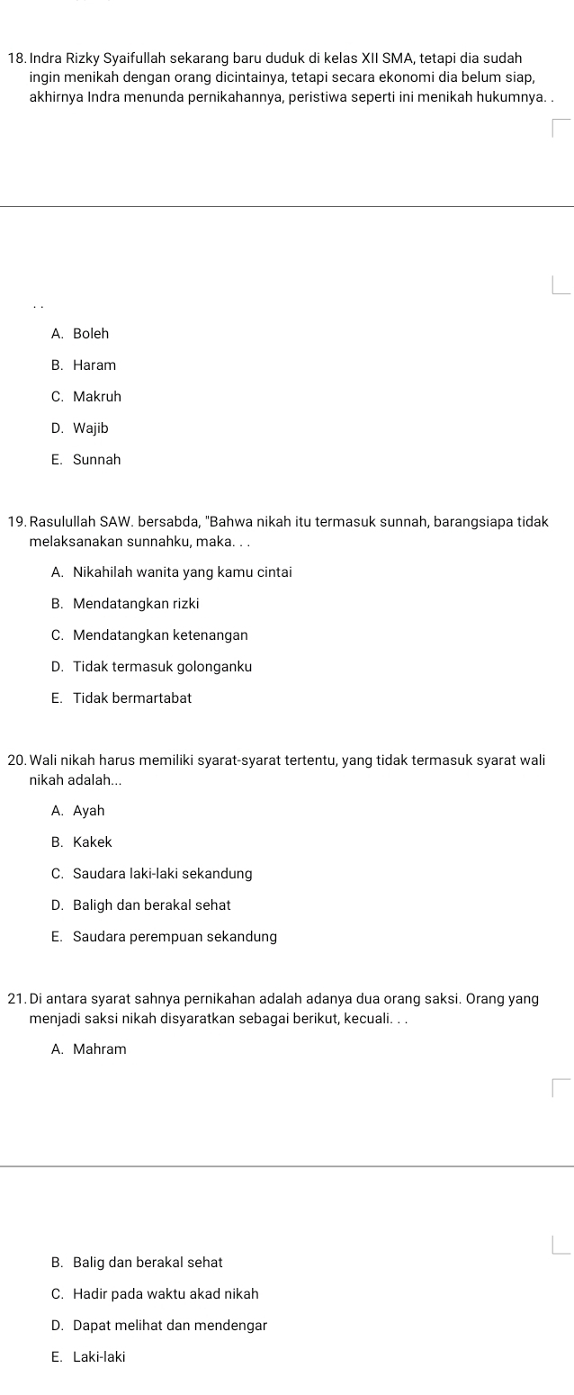 Indra Rizky Syaifullah sekarang baru duduk di kelas XII SMA, tetapi dia sudah
ingin menikah dengan orang dicintainya, tetapi secara ekonomi dia belum siap,
akhirnya Indra menunda pernikahannya, peristiwa seperti ini menikah hukumnya. .
A. Boleh
B. Haram
C. Makruh
D. Wajib
E. Sunnah
19. Rasulullah SAW. bersabda, "Bahwa nikah itu termasuk sunnah, barangsiapa tidak
melaksanakan sunnahku, maka. . .
A. Nikahilah wanita yang kamu cintai
B. Mendatangkan rizki
C. Mendatangkan ketenangan
D. Tidak termasuk golonganku
E. Tidak bermartabat
20. Wali nikah harus memiliki syarat-syarat tertentu, yang tidak termasuk syarat wali
nikah adalah...
A. Ayah
B. Kakek
C. Saudara Iaki-laki sekandung
D. Baligh dan berakal sehat
E. Saudara perempuan sekandung
21. Di antara syarat sahnya pernikahan adalah adanya dua orang saksi. Orang yang
menjadi saksi nikah disyaratkan sebagai berikut, kecuali. . .
A. Mahram
B. Balig dan berakal sehat
C. Hadir pada waktu akad nikah
D. Dapat melihat dan mendengar
E. Laki-laki