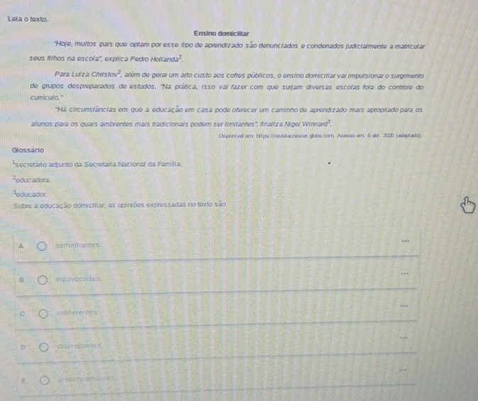 Lel a o texto.
Ensino domicilliar
"Hoje, muitos pais que optam por esse tipo de aprendizado são denunciados e condenados judicialmente a matricular
seus fhos na escola'', explica Pedro Hollanda^1. 
Para Luiza Chatstov^2 , além de gerar um alto custo aos cofres públicos, o ensino domiciliar vai impulsionar o surgimento
de grupos despreparados de estudos. 'Na prática, isso vai fazer com que surjam diversas escolas fora do controle do
curiculo."
'Há circunstâncias em que a educação em casa pode oferecer um caminho de aprendizado mais apropriado para os
alunos para os quais ambientes mais tradicionals podem ser limitantes', finaliza Nigel Winn2rd^3. 
Dispori vel er: https:Yrevistacnescer globo.com. Acesso em. 6 abr. 2020 (adaptado).
Glossário
*secretário adjunto da Secretária Nacional da Família.
Peducadora.
Feducador
Sobre a educação domictitar, as opiniões expressadas no texto são
A semeltantes
B equivocades.
andiferences
discrepantes
E d forcenucs en