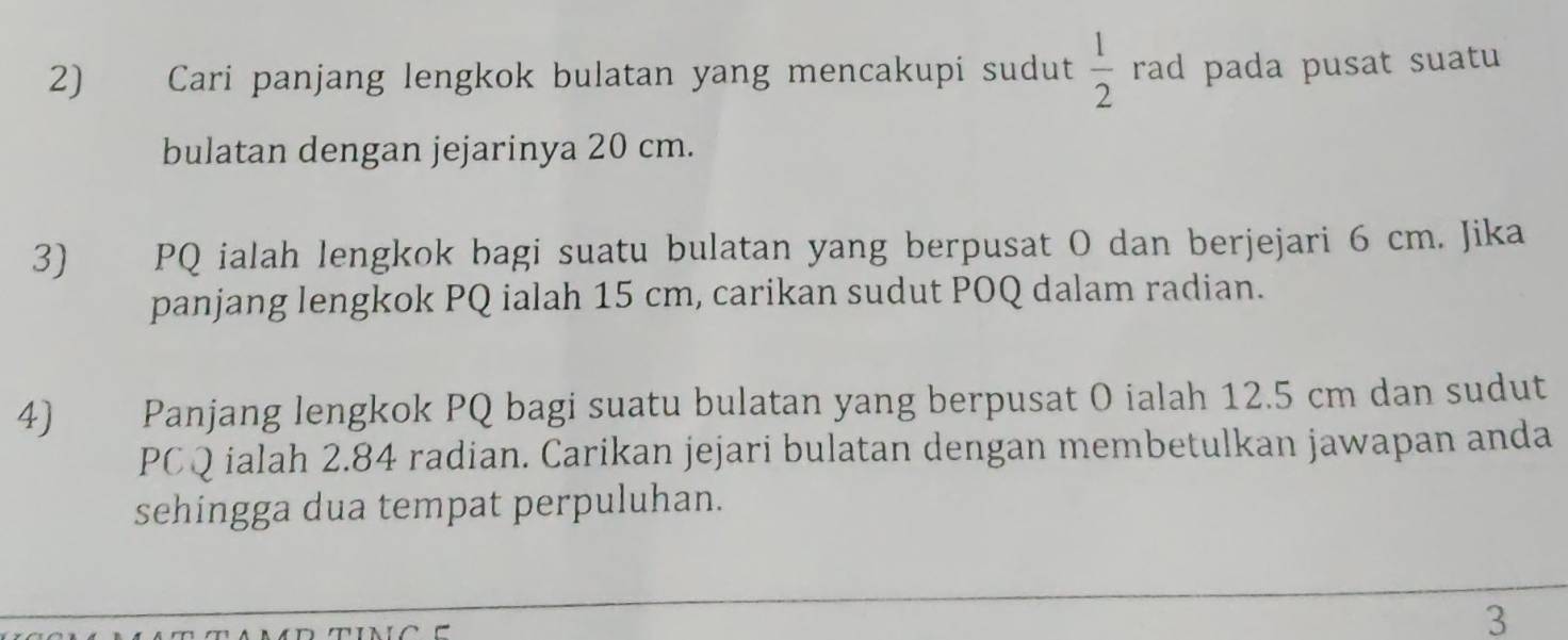 Cari panjang lengkok bulatan yang mencakupi sudut  1/2  rad pada pusat suatu 
bulatan dengan jejarinya 20 cm. 
3) PQ ialah lengkok bagi suatu bulatan yang berpusat O dan berjejari 6 cm. Jika 
panjang lengkok PQ ialah 15 cm, carikan sudut POQ dalam radian. 
4 Panjang lengkok PQ bagi suatu bulatan yang berpusat O ialah 12.5 cm dan sudut
PCQ ialah 2.84 radian. Carikan jejari bulatan dengan membetulkan jawapan anda 
sehingga dua tempat perpuluhan. 
3