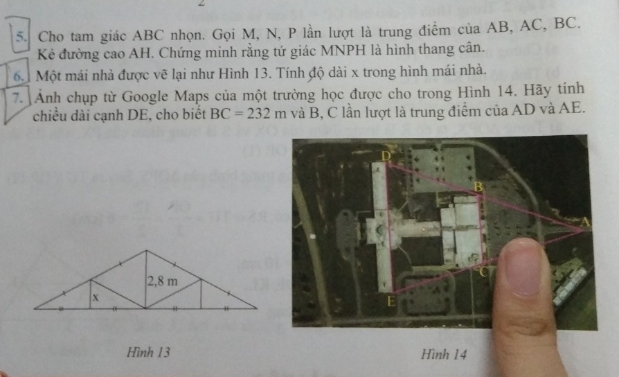 Cho tam giác ABC nhọn. Gọi M, N, P lần lượt là trung điểm của AB, AC, BC. 
Kẻ đường cao AH. Chứng minh rằng tứ giác MNPH là hình thang cân. 
à Một mái nhà được vẽ lại như Hình 13. Tính độ dài x trong hình mái nhà. 
7. Ảnh chụp từ Google Maps của một trường học được cho trong Hình 14. Hãy tính 
chiều dài cạnh DE, cho biết BC=232m và B, C lần lượt là trung điểm của AD và AE. 
Hình 13 Hình 14