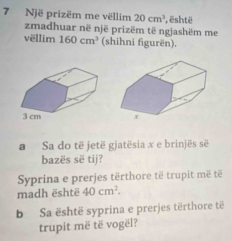 Një prizëm me vëllim 20cm^3 , është 
zmadhuar në një prizëm të ngjashëm me 
vëllim 160cm^3 (shihni figurën). 
a Sa do të jetë gjatësia x e brinjës së 
bazës së tij? 
Syprina e prerjes tërthore të trupit më të 
madh është 40cm^2. 
b Sa është syprina e prerjes tërthore të 
trupit më të vogël?