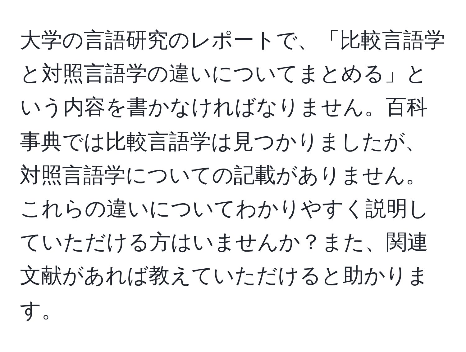 大学の言語研究のレポートで、「比較言語学と対照言語学の違いについてまとめる」という内容を書かなければなりません。百科事典では比較言語学は見つかりましたが、対照言語学についての記載がありません。これらの違いについてわかりやすく説明していただける方はいませんか？また、関連文献があれば教えていただけると助かります。